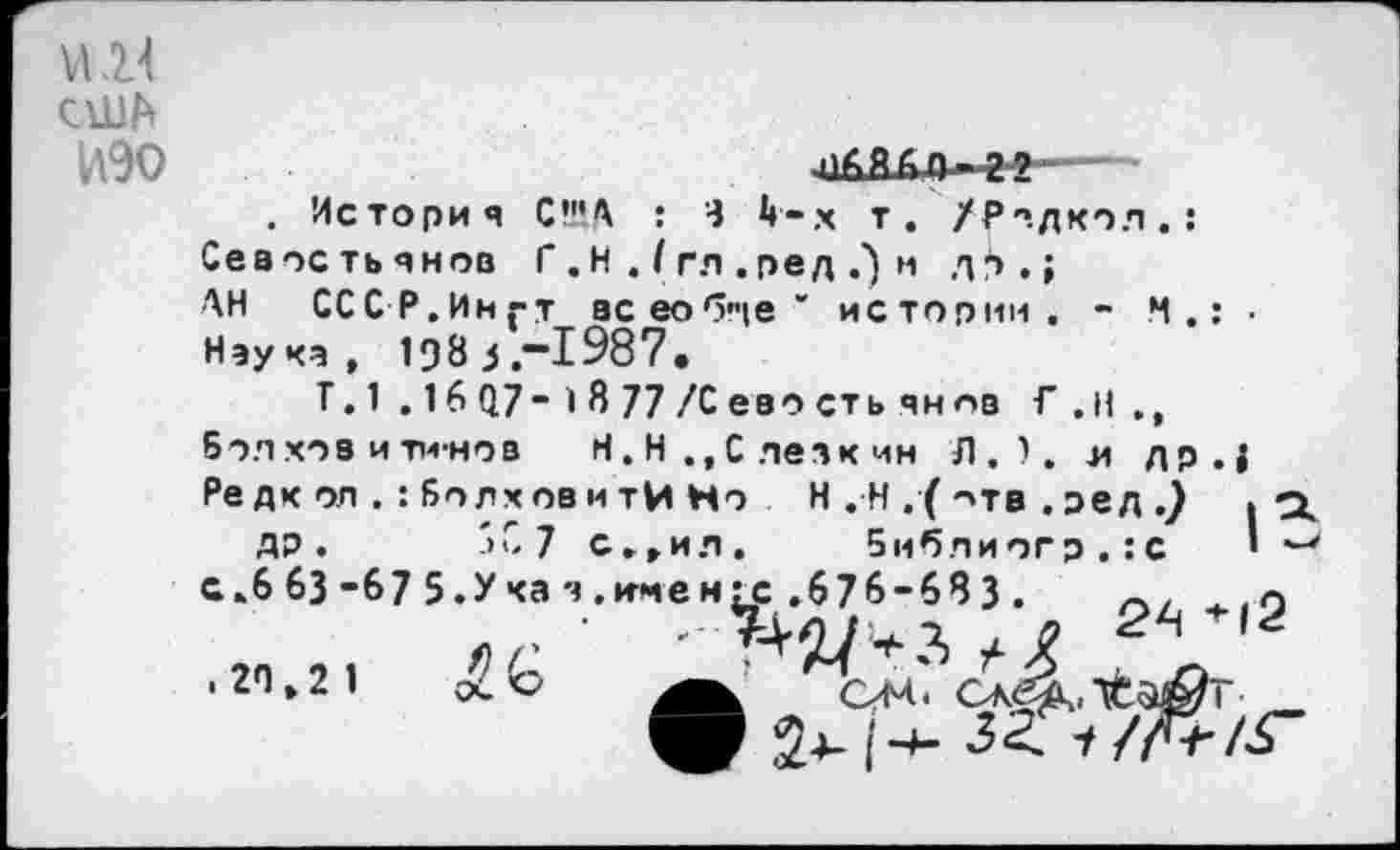 ﻿И
США
ИЗО
. История СКА : Ч 4-х т. /Родкол.: Севостьянов Г . Н . I гл . ред .) м д^.» АН СССР.Ингт всеобще' истории. - М.: • Наука, 198 3,-1987.
Г. 1 .16 07- 1 8 77 /С ево сть ян лв Г.Н., бол хоз и тм-нов	Н.Н.,Слезкин Л.), л др.;
Редк оп . : БллховитИ Но Н . Н . ( ->тв . ред .) . •
ДР. ->С 7 с.,ил, библ и огр.: с ’ с.6 63 -67 5.У ка я .инен^.676-68 3 .	+|2
. 2П»2 1